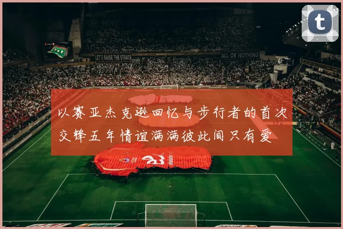 以赛亚杰克逊回忆与步行者的首次交锋五年情谊满满彼此间只有爱