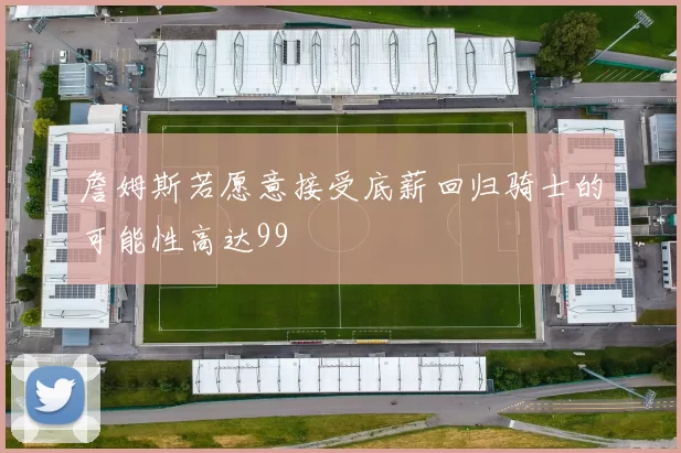 詹姆斯若愿意接受底薪回归骑士的可能性高达99