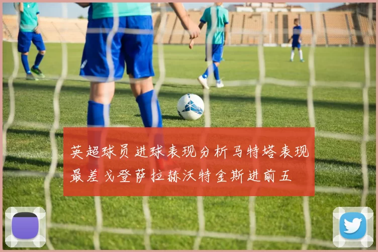 英超球员进球表现分析马特塔表现最差戈登萨拉赫沃特金斯进前五