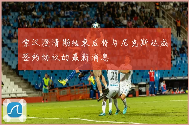 索汉澄清期结束后将与尼克斯达成签约协议的最新消息