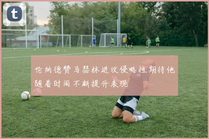伦纳德赞马瑟林进攻侵略性期待他随着时间不断提升表现