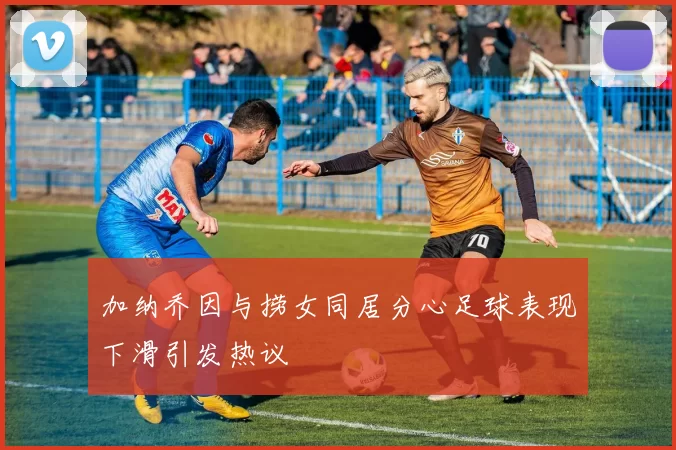 加纳乔因与捞女同居分心足球表现下滑引发热议