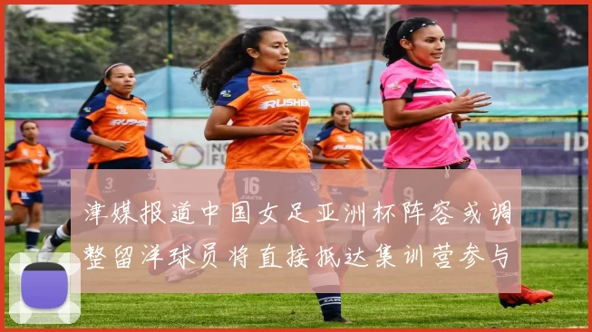 津媒报道中国女足亚洲杯阵容或调整留洋球员将直接抵达集训营参与备战
